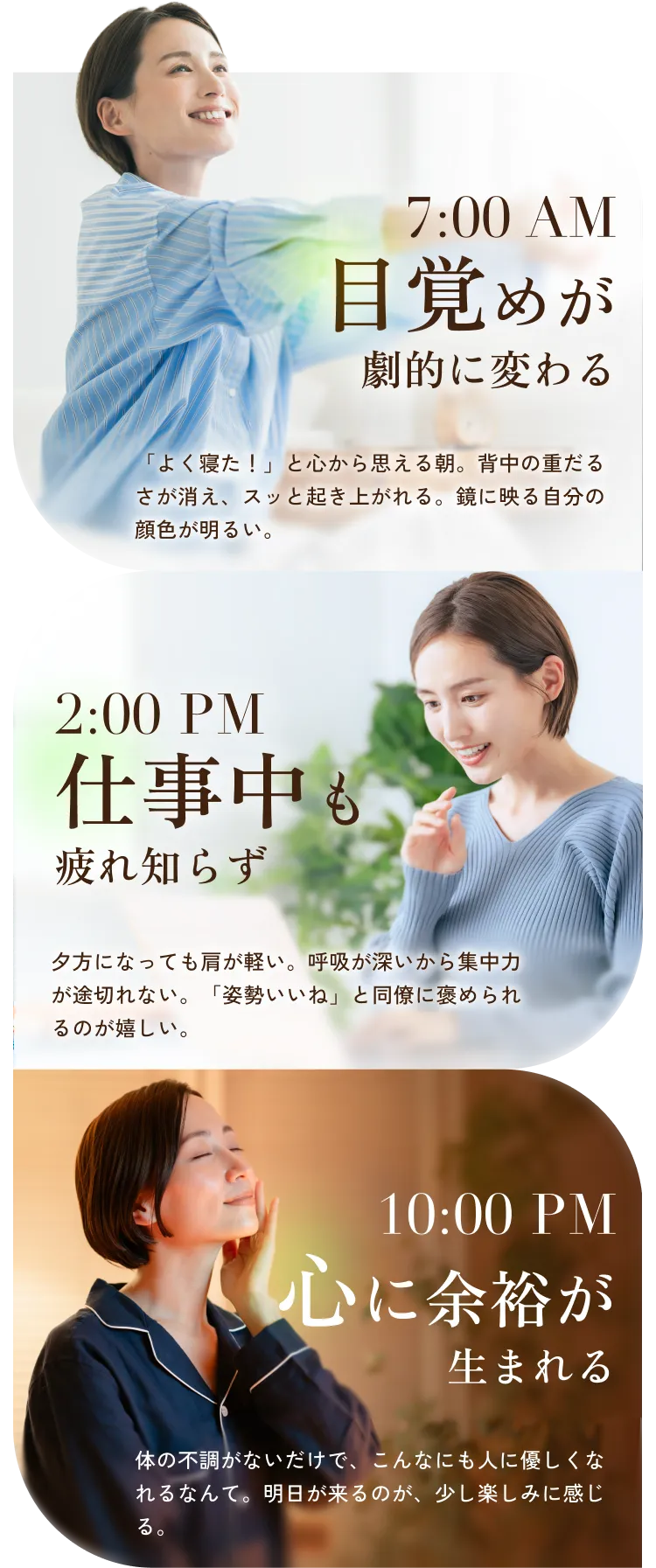 7:00 AM目覚めが劇的に変わる 「よく寝た！」と心から思える朝。背中の重だるさが消え、スッと起き上がれる。鏡に映る自分の顔色が明るい。 2:00 PM仕事中も疲れ知らず夕方になっても肩が軽い。呼吸が深いから集中力が途切れない。「姿勢いいね」と同僚に褒められるのが嬉しい。10:00 PM心に余裕が生まれる 体の不調がないだけで、こんなにも人に優しくなれるなんて。明日が来るのが、少し楽しみに感じる。
