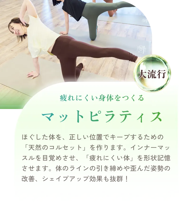 疲れにくい身体をつくる マットピラティス ほぐした体を、正しい位置でキープするための「天然のコルセット」を作ります。インナーマッスルを目覚めさせ、「疲れにくい体」を形状記憶させます。体のラインの引き締めや歪んだ姿勢の改善、シェイプアップ効果も抜群！
