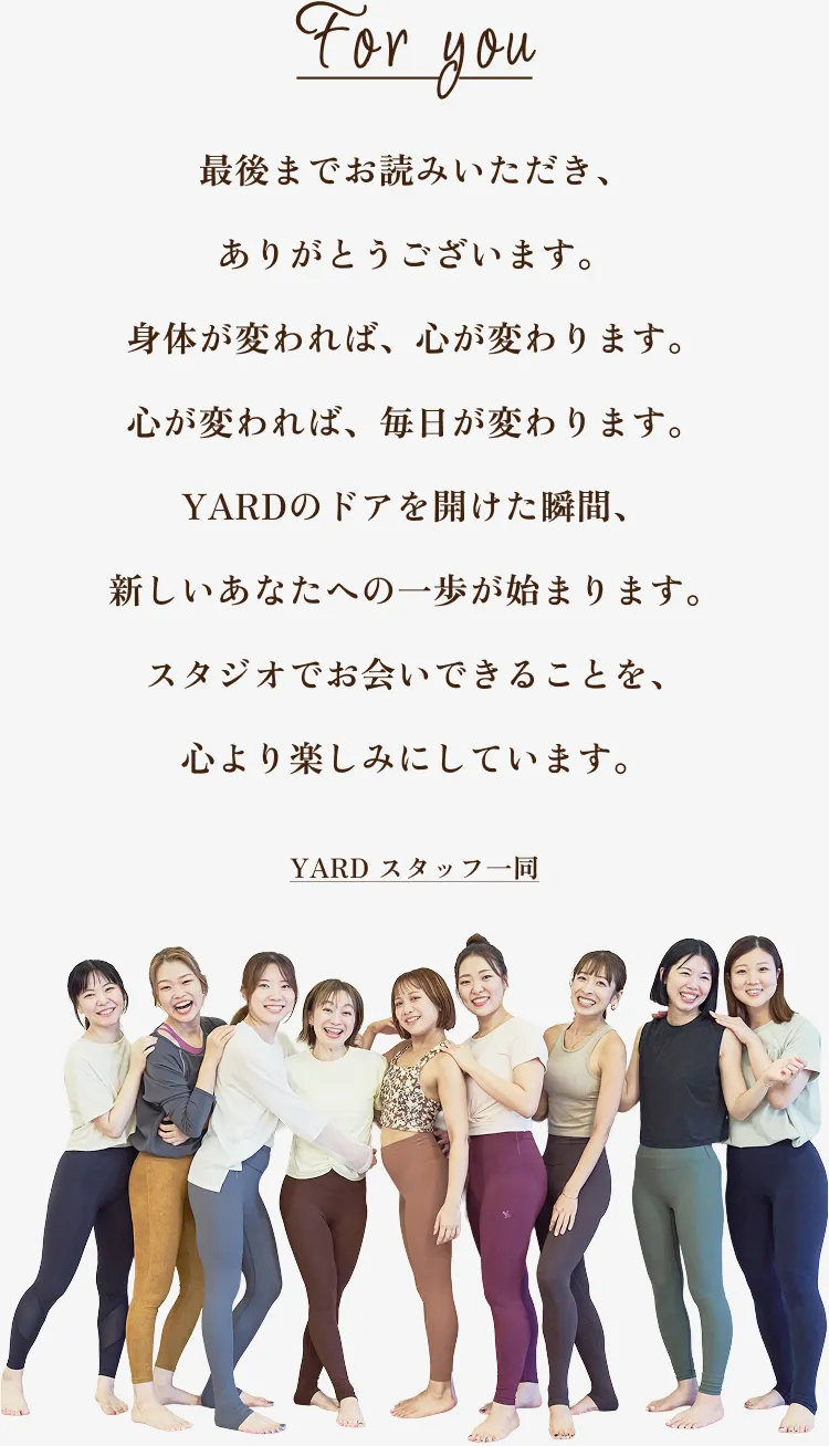 For you 最後までお読みいただき、ありがとうございます。身体が変われば、心が変わります。心が変われば、毎日が変わります。YARDのドアを開けた瞬間、新しいあなたへの一歩が始まります。スタジオでお会いできることを、心より楽しみにしています。 YARD スタッフ一同