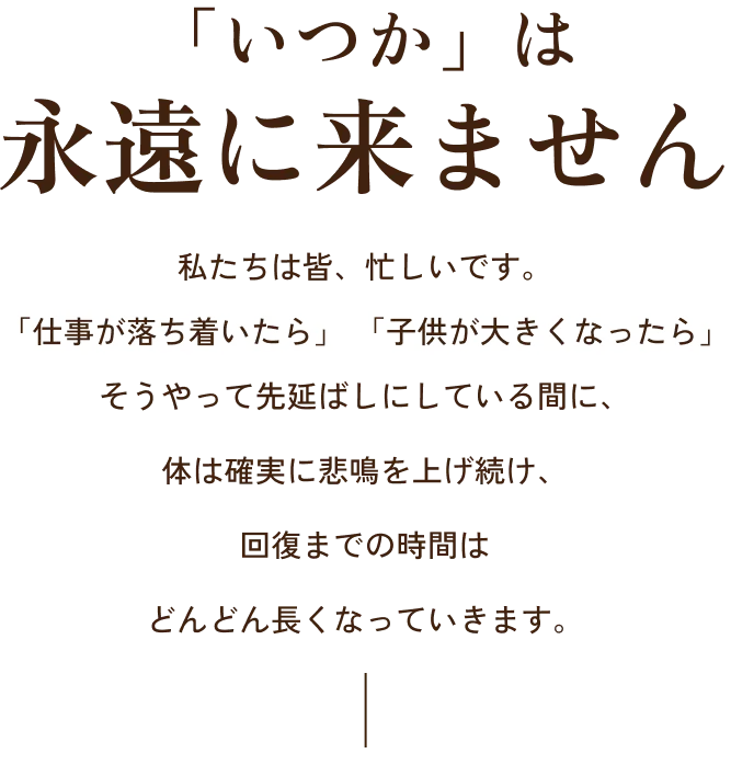 「いつか」は永遠に来ません私たちは皆、忙しいです。「仕事が落ち着いたら」「子供が大きくなったら」そうやって先延ばしにしている間に、体は確実に悲鳴を上げ続け、回復までの時間はどんどん長くなっていきます。
